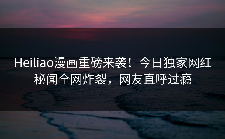 Heiliao漫画重磅来袭！今日独家网红秘闻全网炸裂，网友直呼过瘾