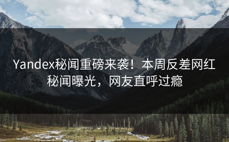 Yandex秘闻重磅来袭！本周反差网红秘闻曝光，网友直呼过瘾