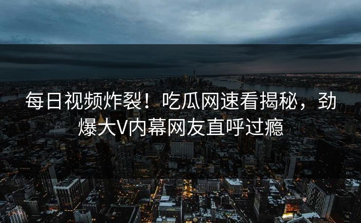 每日视频炸裂！吃瓜网速看揭秘，劲爆大V内幕网友直呼过瘾