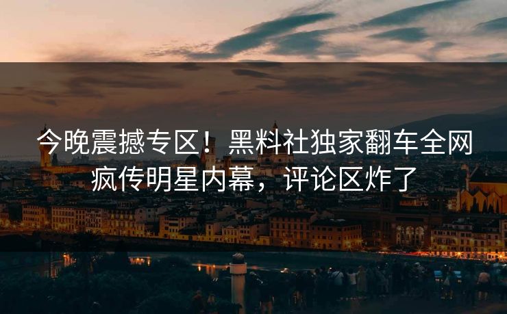 今晚震撼专区！黑料社独家翻车全网疯传明星内幕，评论区炸了