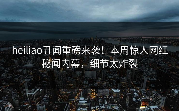 heiliao丑闻重磅来袭！本周惊人网红秘闻内幕，细节太炸裂
