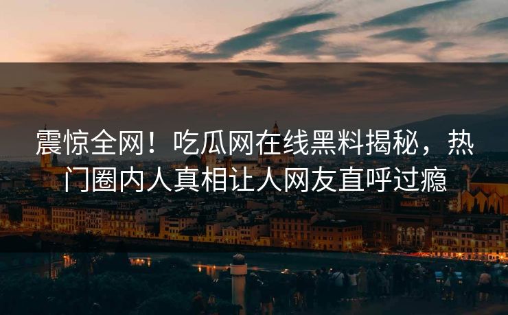 震惊全网！吃瓜网在线黑料揭秘，热门圈内人真相让人网友直呼过瘾