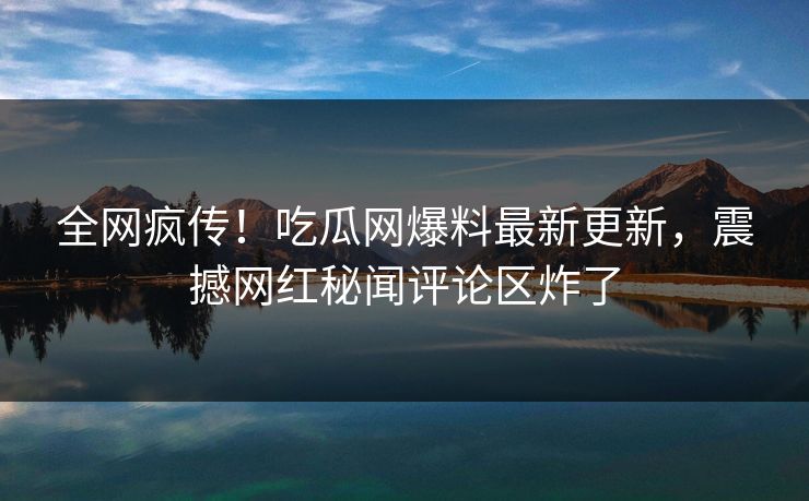 全网疯传！吃瓜网爆料最新更新，震撼网红秘闻评论区炸了