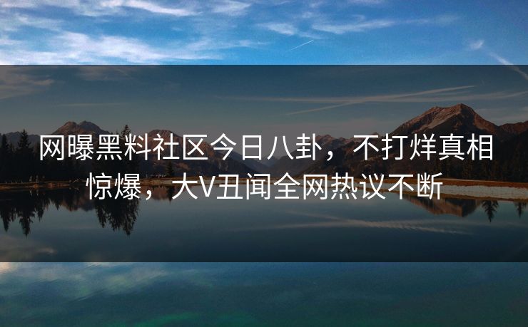 网曝黑料社区今日八卦，不打烊真相惊爆，大V丑闻全网热议不断