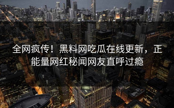 全网疯传！黑料网吃瓜在线更新，正能量网红秘闻网友直呼过瘾