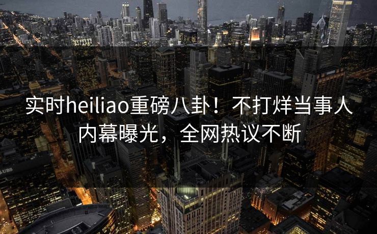 实时heiliao重磅八卦！不打烊当事人内幕曝光，全网热议不断