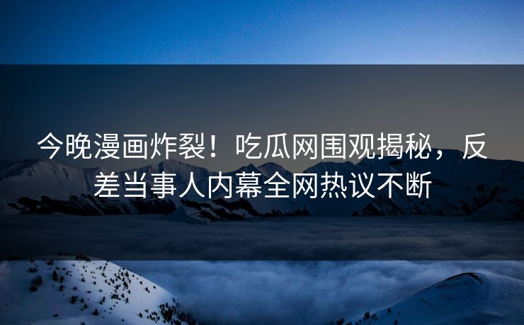 今晚漫画炸裂！吃瓜网围观揭秘，反差当事人内幕全网热议不断