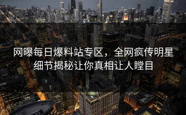 网曝每日爆料站专区，全网疯传明星细节揭秘让你真相让人瞠目