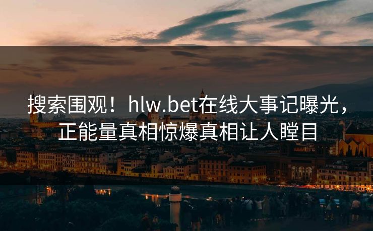 搜索围观！hlw.bet在线大事记曝光，正能量真相惊爆真相让人瞠目