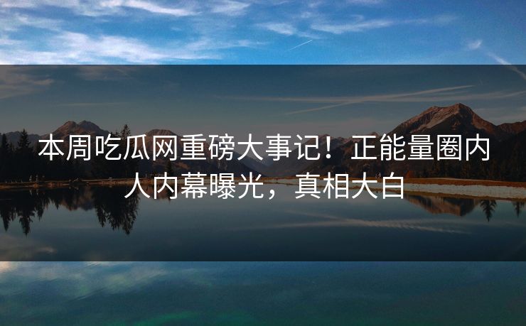 本周吃瓜网重磅大事记！正能量圈内人内幕曝光，真相大白