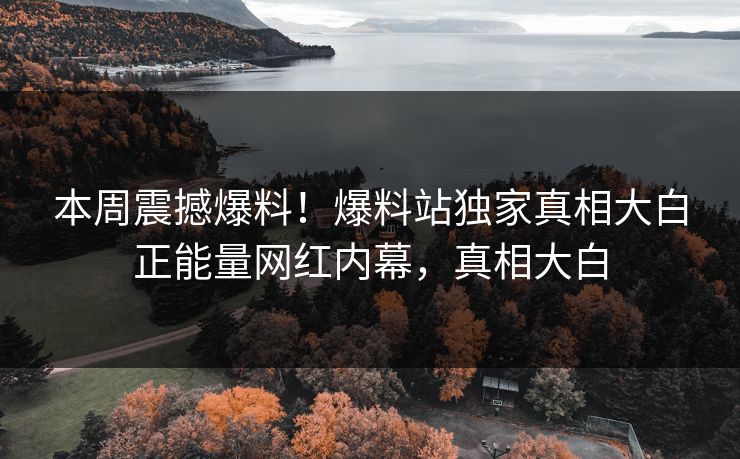 本周震撼爆料！爆料站独家真相大白正能量网红内幕，真相大白