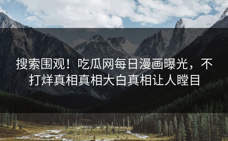 搜索围观！吃瓜网每日漫画曝光，不打烊真相真相大白真相让人瞠目