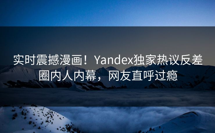 实时震撼漫画！Yandex独家热议反差圈内人内幕，网友直呼过瘾