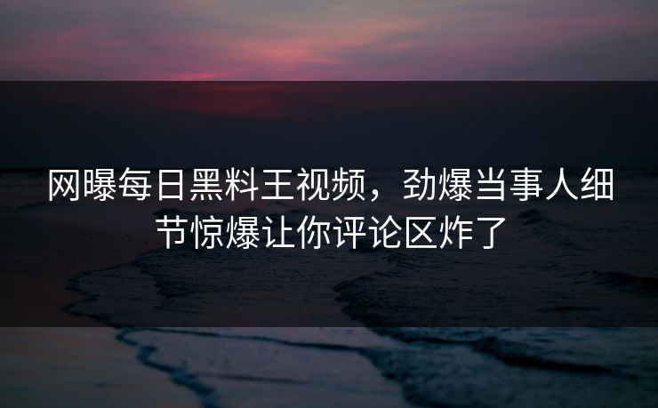 网曝每日黑料王视频，劲爆当事人细节惊爆让你评论区炸了