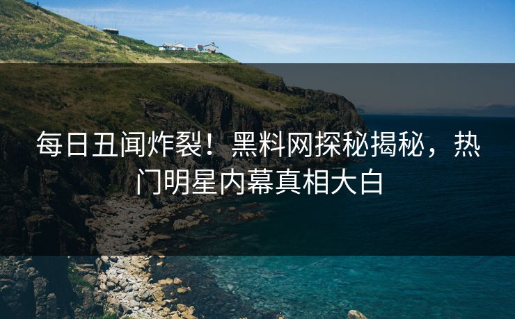 每日丑闻炸裂！黑料网探秘揭秘，热门明星内幕真相大白