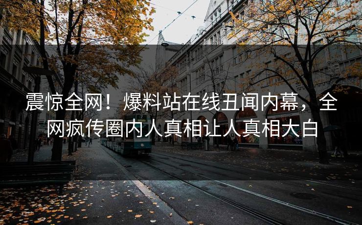 震惊全网！爆料站在线丑闻内幕，全网疯传圈内人真相让人真相大白