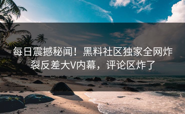 每日震撼秘闻！黑料社区独家全网炸裂反差大V内幕，评论区炸了