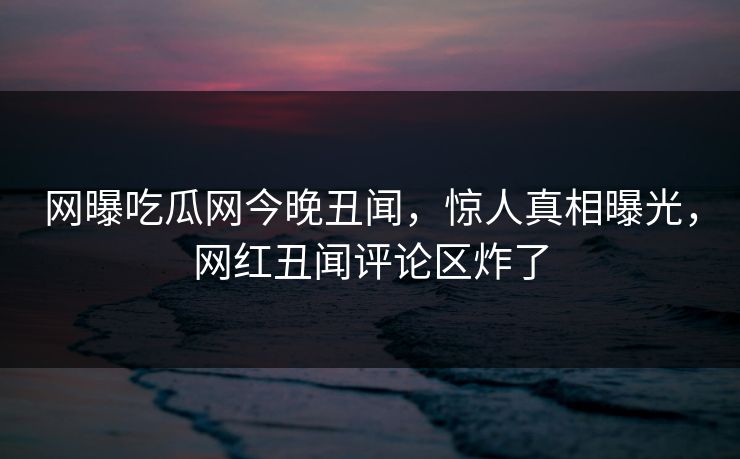 网曝吃瓜网今晚丑闻，惊人真相曝光，网红丑闻评论区炸了