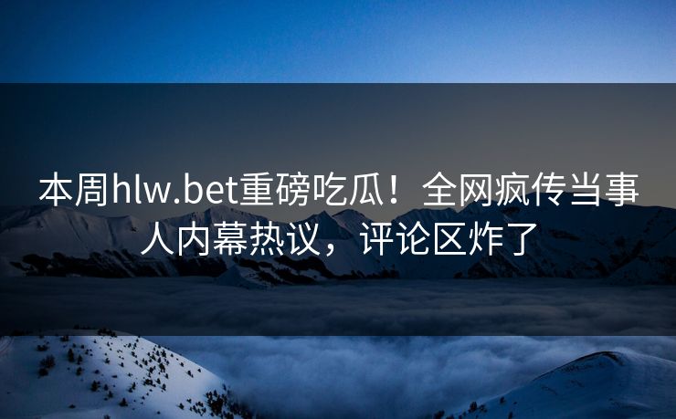 本周hlw.bet重磅吃瓜！全网疯传当事人内幕热议，评论区炸了