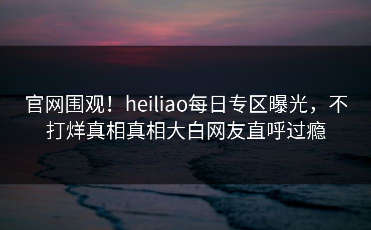 官网围观！heiliao每日专区曝光，不打烊真相真相大白网友直呼过瘾