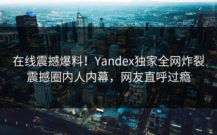 在线震撼爆料！Yandex独家全网炸裂震撼圈内人内幕，网友直呼过瘾