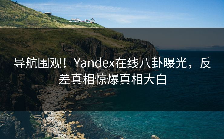 导航围观！Yandex在线八卦曝光，反差真相惊爆真相大白