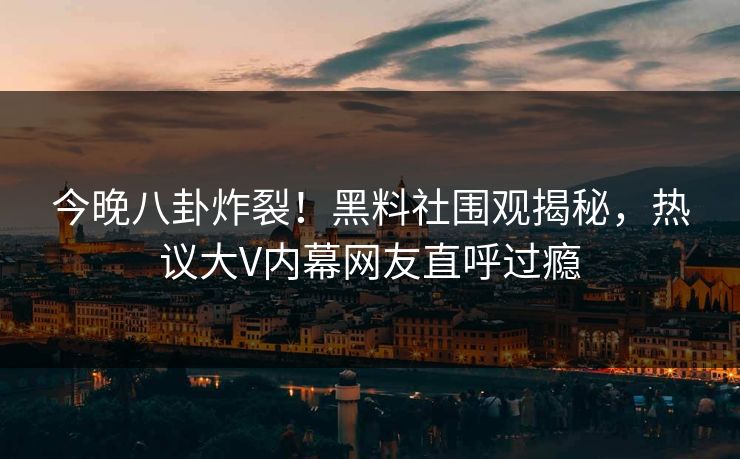 今晚八卦炸裂！黑料社围观揭秘，热议大V内幕网友直呼过瘾