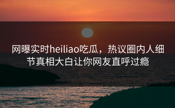 网曝实时heiliao吃瓜，热议圈内人细节真相大白让你网友直呼过瘾