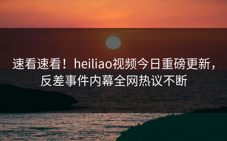 速看速看！heiliao视频今日重磅更新，反差事件内幕全网热议不断