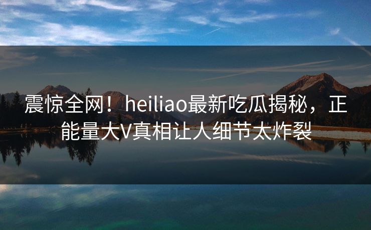 震惊全网！heiliao最新吃瓜揭秘，正能量大V真相让人细节太炸裂