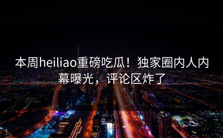 本周heiliao重磅吃瓜！独家圈内人内幕曝光，评论区炸了