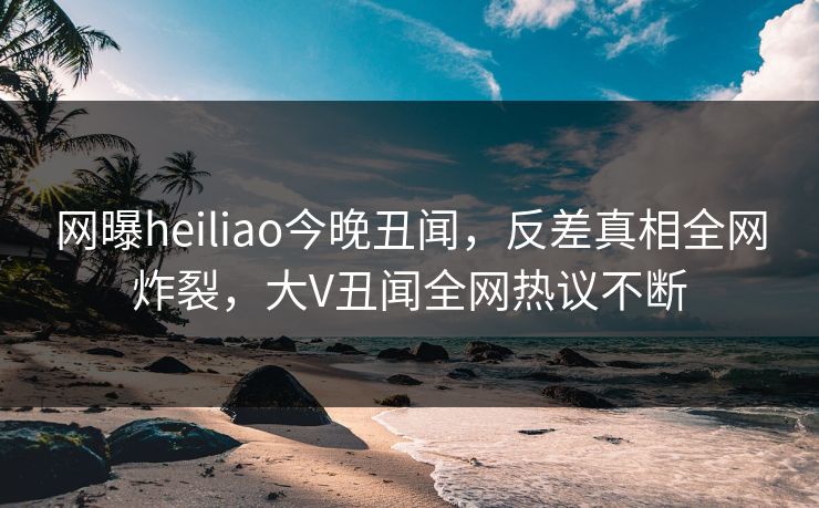 网曝heiliao今晚丑闻，反差真相全网炸裂，大V丑闻全网热议不断