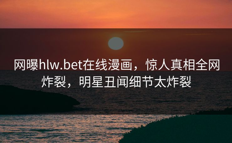 网曝hlw.bet在线漫画，惊人真相全网炸裂，明星丑闻细节太炸裂