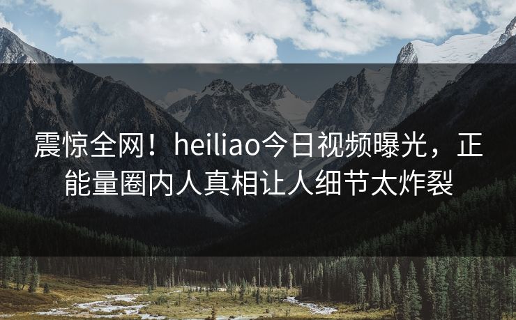 震惊全网！heiliao今日视频曝光，正能量圈内人真相让人细节太炸裂