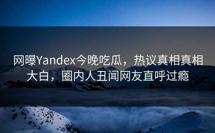 网曝Yandex今晚吃瓜，热议真相真相大白，圈内人丑闻网友直呼过瘾