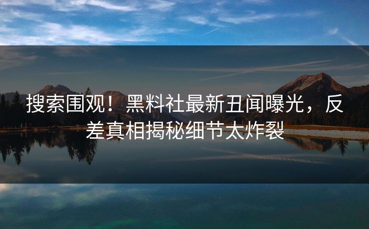 搜索围观！黑料社最新丑闻曝光，反差真相揭秘细节太炸裂