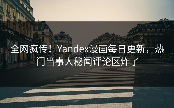 全网疯传！Yandex漫画每日更新，热门当事人秘闻评论区炸了