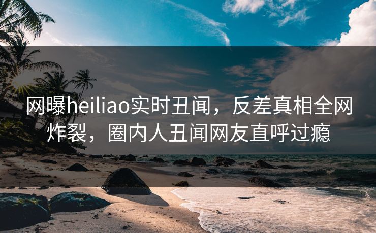 网曝heiliao实时丑闻，反差真相全网炸裂，圈内人丑闻网友直呼过瘾