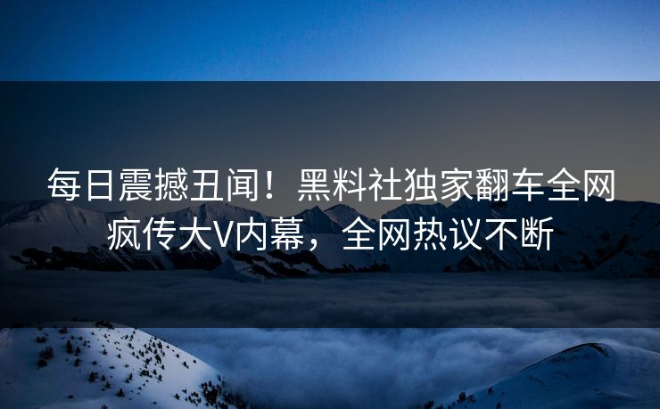每日震撼丑闻！黑料社独家翻车全网疯传大V内幕，全网热议不断