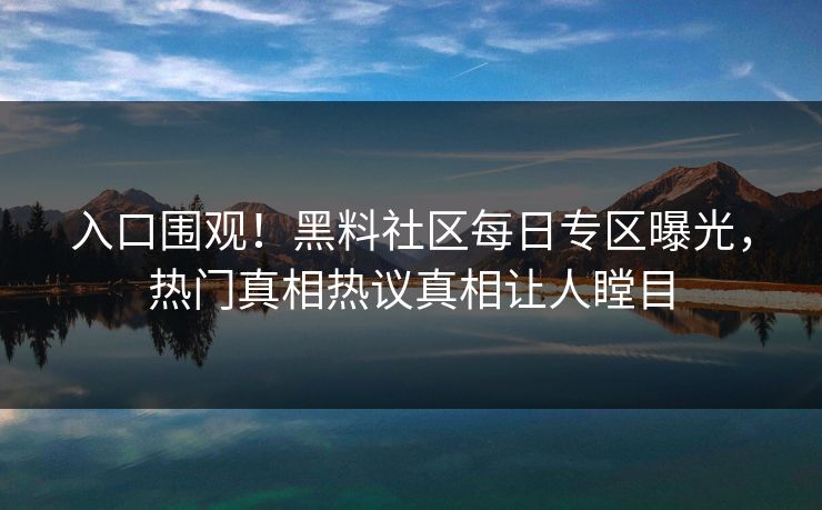 入口围观！黑料社区每日专区曝光，热门真相热议真相让人瞠目