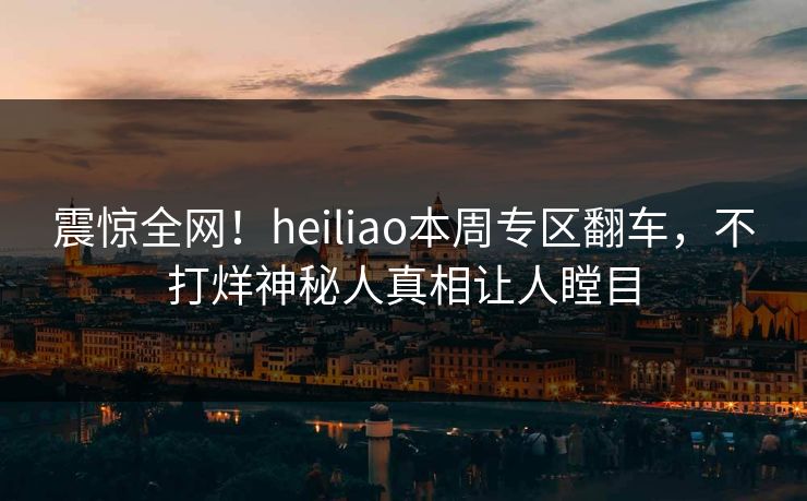 震惊全网！heiliao本周专区翻车，不打烊神秘人真相让人瞠目
