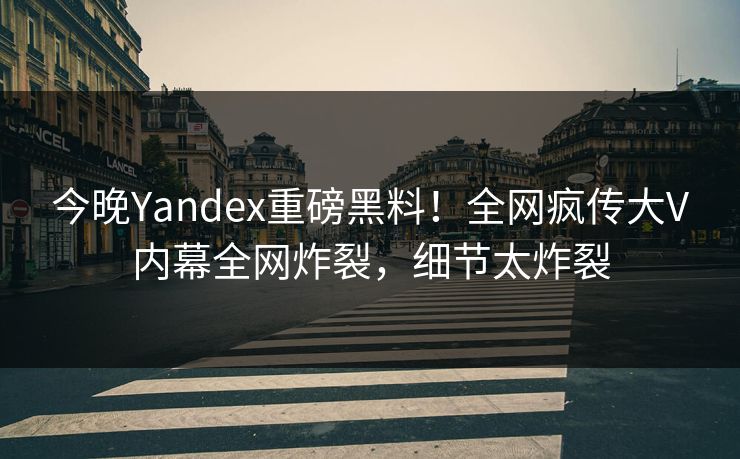 今晚Yandex重磅黑料！全网疯传大V内幕全网炸裂，细节太炸裂