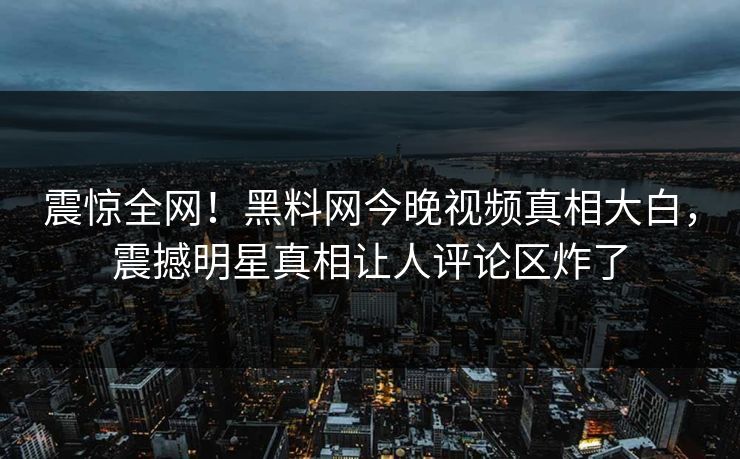 震惊全网！黑料网今晚视频真相大白，震撼明星真相让人评论区炸了