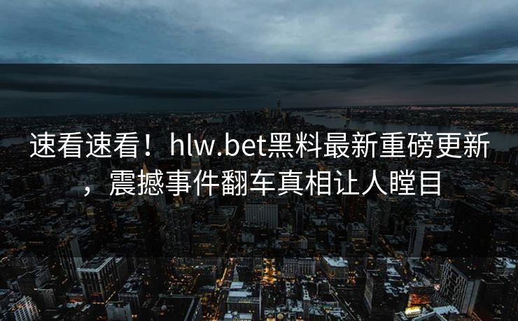 速看速看！hlw.bet黑料最新重磅更新，震撼事件翻车真相让人瞠目