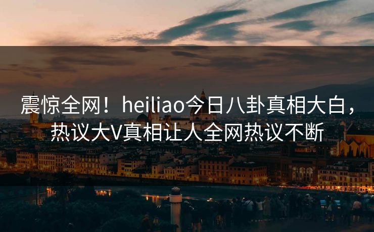 震惊全网！heiliao今日八卦真相大白，热议大V真相让人全网热议不断