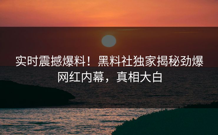 实时震撼爆料！黑料社独家揭秘劲爆网红内幕，真相大白