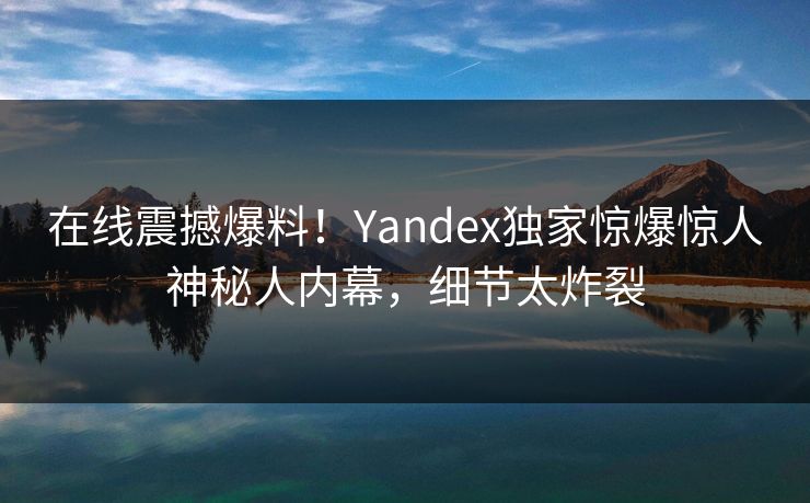 在线震撼爆料！Yandex独家惊爆惊人神秘人内幕，细节太炸裂
