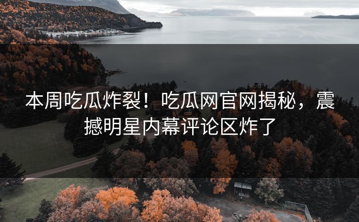 本周吃瓜炸裂！吃瓜网官网揭秘，震撼明星内幕评论区炸了