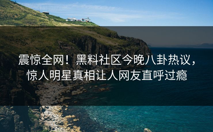 震惊全网！黑料社区今晚八卦热议，惊人明星真相让人网友直呼过瘾
