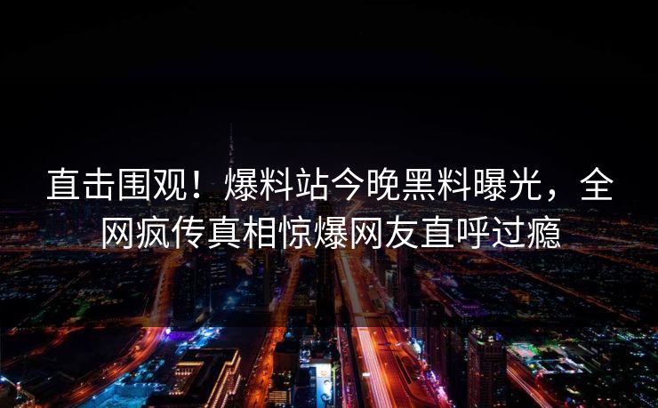 直击围观！爆料站今晚黑料曝光，全网疯传真相惊爆网友直呼过瘾